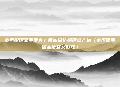泰国榴莲哪里便宜?带你探访榴莲盛产地(泰国哪里榴莲便宜又好吃)