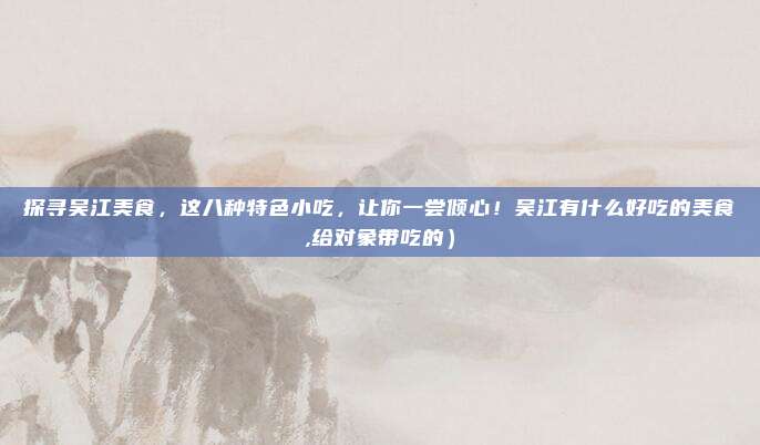 探寻吴江美食,这八种特色小吃,让你一尝倾心!吴江有什么好吃的美食,给对象带吃的)
