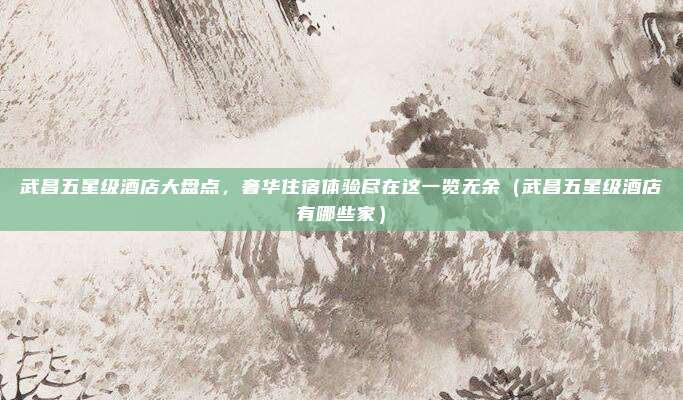 武昌五星级酒店大盘点,奢华住宿体验尽在这一览无余(武昌五星级酒店有哪些家)