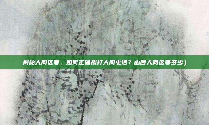 揭秘大同区号,如何正确拨打大同电话?山西大同区号多少)
