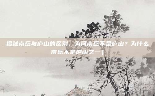 揭秘南岳与庐山的区别,为何南岳不是庐山?为什么南岳不是庐山之一)