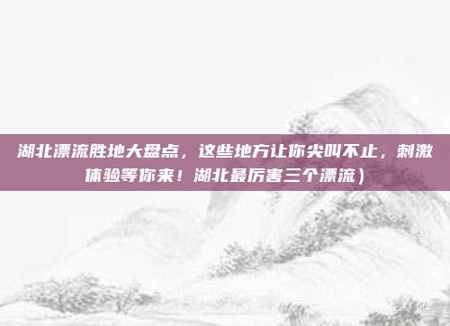 湖北漂流胜地大盘点,这些地方让你尖叫不止,刺激体验等你来!湖北最厉害三个漂流)