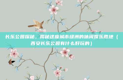 长乐公园探秘,揭秘这座城市绿洲的休闲娱乐胜地(西安长乐公园有什么好玩的)