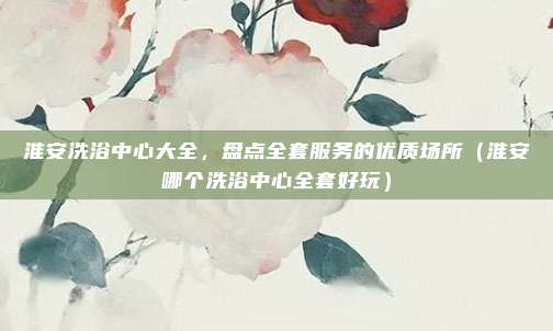 淮安洗浴中心大全,盘点全套服务的优质场所(淮安哪个洗浴中心全套好玩)
