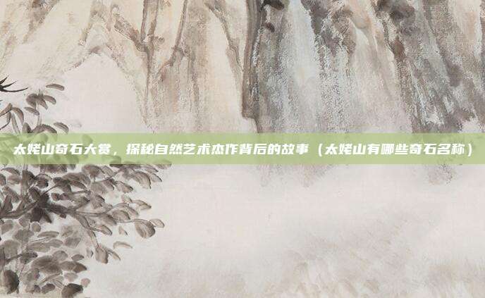 太姥山奇石大赏,探秘自然艺术杰作背后的故事(太姥山有哪些奇石名称)