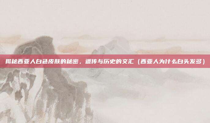 揭秘西亚人白色皮肤的秘密,遗传与历史的交汇(西亚人为什么白头发多)