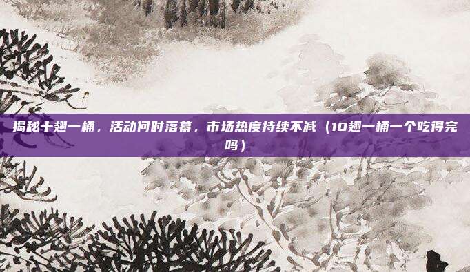 揭秘十翅一桶,活动何时落幕,市场热度持续不减(10翅一桶一个吃得完吗)