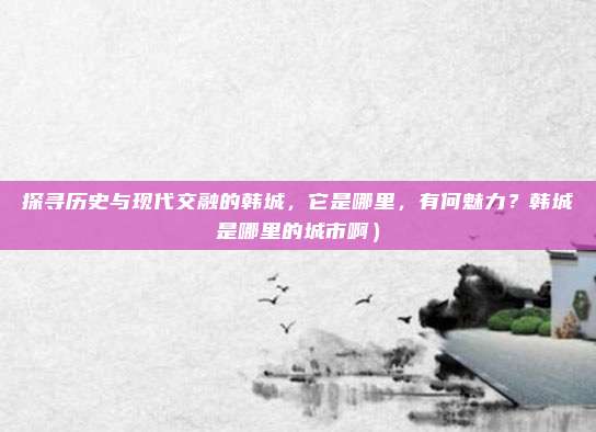 探寻历史与现代交融的韩城,它是哪里,有何魅力?韩城是哪里的城市啊)