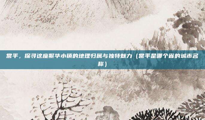 常平,探寻这座繁华小镇的地理归属与独特魅力(常平是哪个省的城市名称)