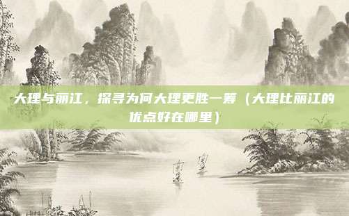 大理与丽江,探寻为何大理更胜一筹(大理比丽江的优点好在哪里)