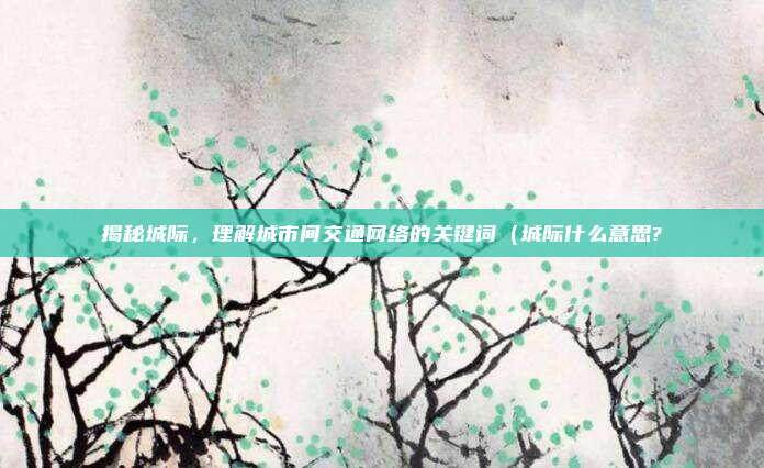 揭秘城际,理解城市间交通网络的关键词(城际什么意思?