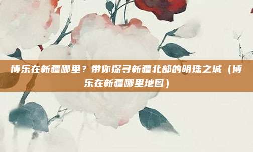 博乐在新疆哪里?带你探寻新疆北部的明珠之城(博乐在新疆哪里地图)