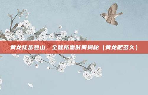 黄龙徒步登山,全程所需时间揭秘(黄龙爬多久)