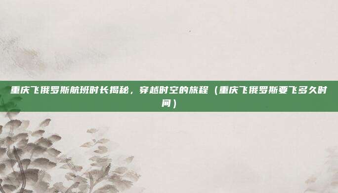重庆飞俄罗斯航班时长揭秘,穿越时空的旅程(重庆飞俄罗斯要飞多久时间)