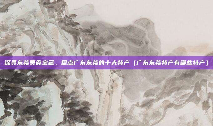 探寻东莞美食宝藏,盘点广东东莞的十大特产(广东东莞特产有哪些特产)