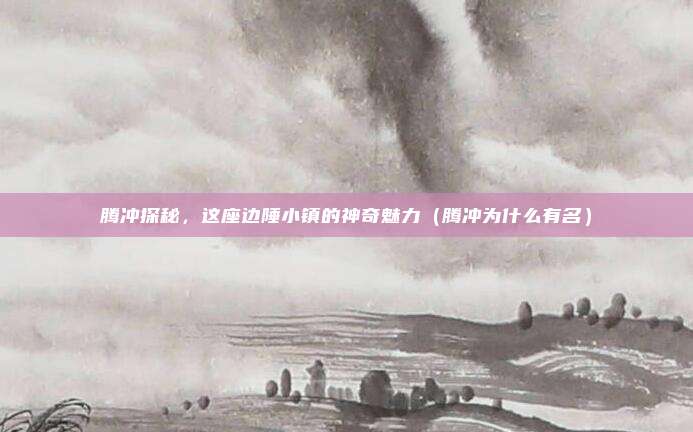 腾冲探秘,这座边陲小镇的神奇魅力(腾冲为什么有名)