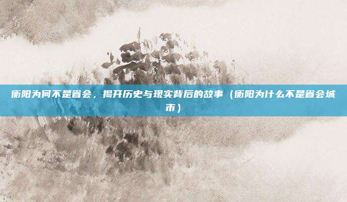 衡阳为何不是省会,揭开历史与现实背后的故事(衡阳为什么不是省会城市)