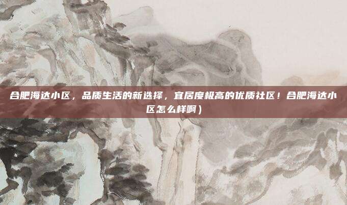 合肥海达小区,品质生活的新选择,宜居度极高的优质社区!合肥海达小区怎么样啊)