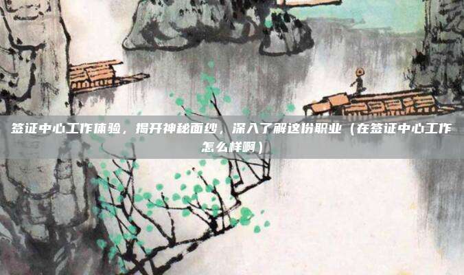 签证中心工作体验,揭开神秘面纱,深入了解这份职业(在签证中心工作怎么样啊)