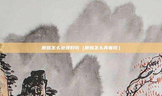 蘑菇怎么处理好吃（蘑菇怎么弄着吃）