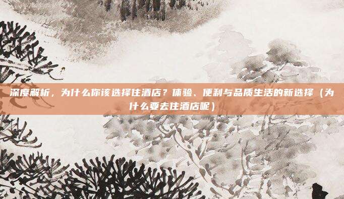 深度解析,为什么你该选择住酒店?体验、便利与品质生活的新选择(为什么要去住酒店呢)