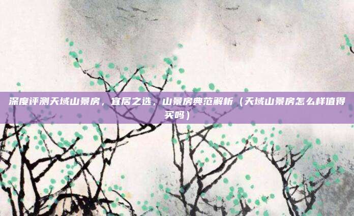深度评测天域山景房,宜居之选,山景房典范解析(天域山景房怎么样值得买吗)