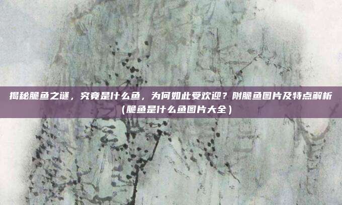 揭秘脆鱼之谜,究竟是什么鱼,为何如此受欢迎?附脆鱼图片及特点解析(脆鱼是什么鱼图片大全)