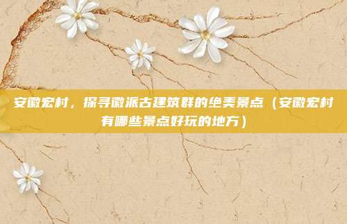 安徽宏村,探寻徽派古建筑群的绝美景点(安徽宏村有哪些景点好玩的地方)