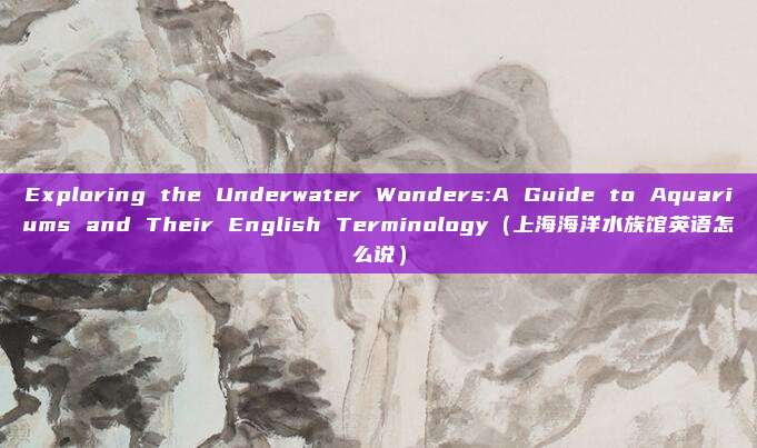 Exploring the Underwater Wonders:A Guide to Aquariums and Their English Terminology(上海海洋水族馆英语怎么说)