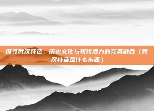 探寻武汉特色,历史文化与现代活力的完美融合(武汉特色是什么东西)