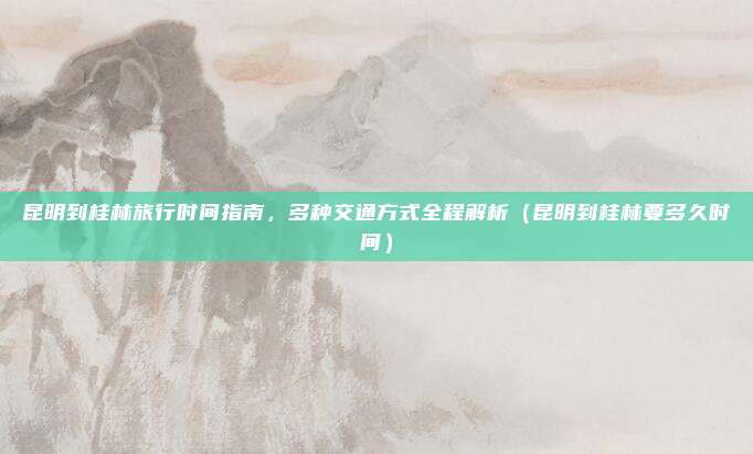 昆明到桂林旅行时间指南,多种交通方式全程解析(昆明到桂林要多久时间)
