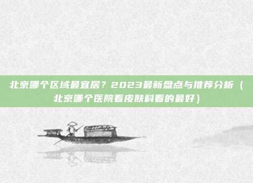 北京哪个区域最宜居?2023最新盘点与推荐分析(北京哪个医院看皮肤科看的最好)