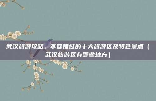 武汉旅游攻略,不容错过的十大旅游区及特色景点(武汉旅游区有哪些地方)