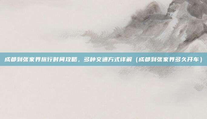 成都到张家界旅行时间攻略,多种交通方式详解(成都到张家界多久开车)