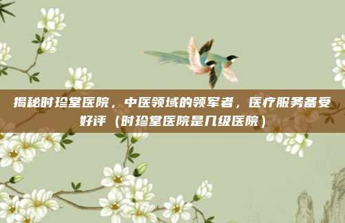 揭秘时珍堂医院,中医领域的领军者,医疗服务备受好评(时珍堂医院是几级医院)