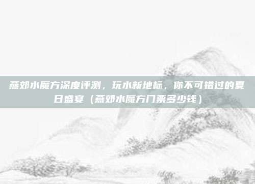 燕郊水魔方深度评测,玩水新地标,你不可错过的夏日盛宴(燕郊水魔方门票多少钱)