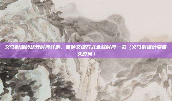 义乌到温岭旅行时间详解,多种交通方式全程时间一览(义乌到温岭要多久时间)