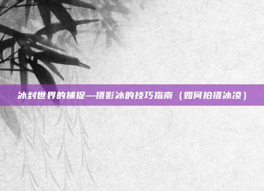 冰封世界的捕捉—摄影冰的技巧指南(如何拍摄冰凌)