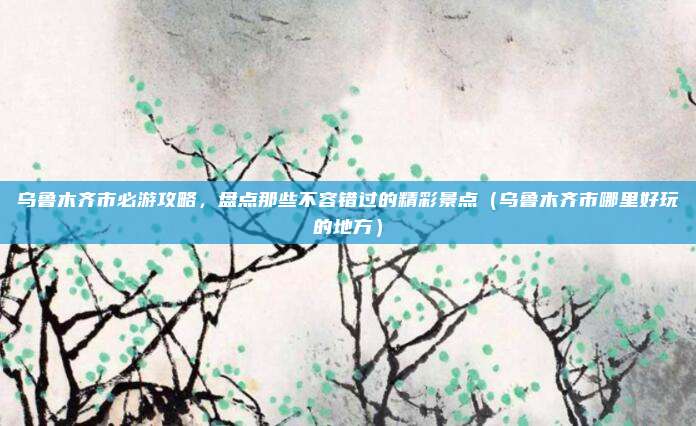 乌鲁木齐市必游攻略,盘点那些不容错过的精彩景点(乌鲁木齐市哪里好玩的地方)