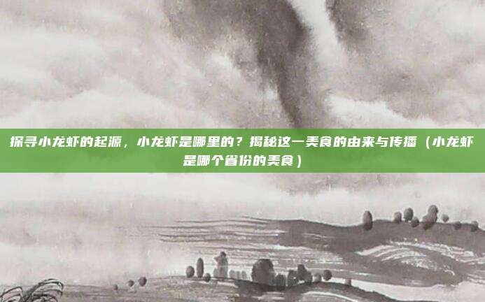 探寻小龙虾的起源,小龙虾是哪里的?揭秘这一美食的由来与传播(小龙虾是哪个省份的美食)