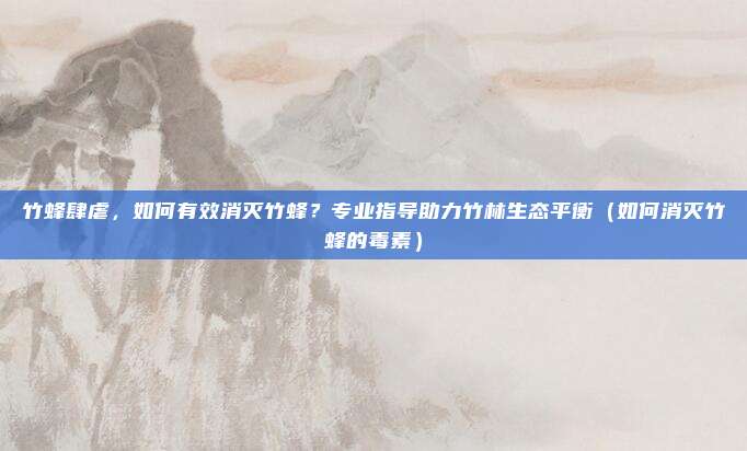 竹蜂肆虐,如何有效消灭竹蜂?专业指导助力竹林生态平衡(如何消灭竹蜂的毒素)