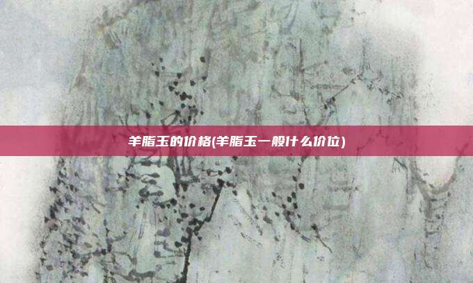 羊脂玉的价格(羊脂玉一般什么价位)