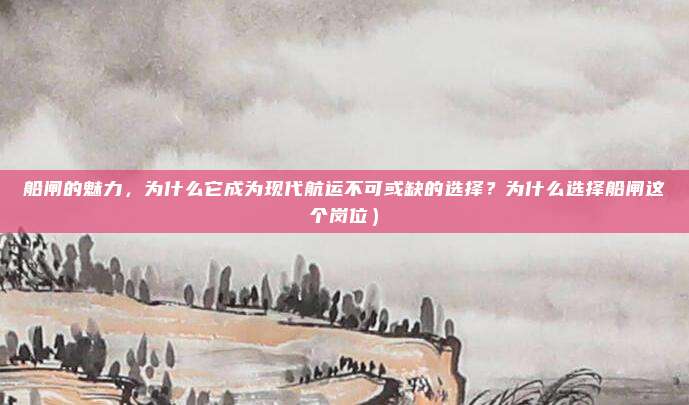 船闸的魅力,为什么它成为现代航运不可或缺的选择?为什么选择船闸这个岗位)