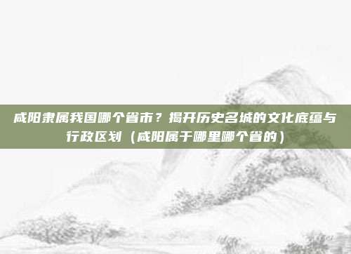 咸阳隶属我国哪个省市?揭开历史名城的文化底蕴与行政区划(咸阳属于哪里哪个省的)