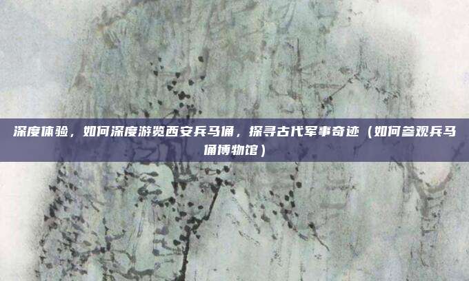 深度体验,如何深度游览西安兵马俑,探寻古代军事奇迹(如何参观兵马俑博物馆)