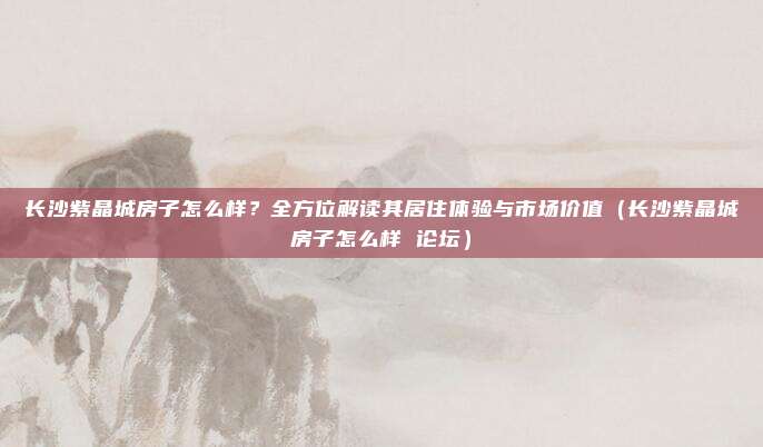 长沙紫晶城房子怎么样?全方位解读其居住体验与市场价值(长沙紫晶城房子怎么样 论坛)