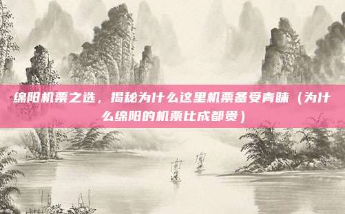 绵阳机票之选,揭秘为什么这里机票备受青睐(为什么绵阳的机票比成都贵)