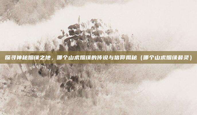 探寻神秘姻缘之地,哪个山求姻缘的传说与信仰揭秘(哪个山求姻缘最灵)