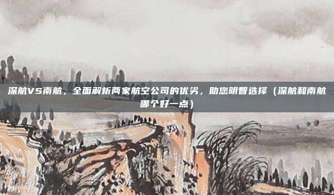 深航VS南航,全面解析两家航空公司的优劣,助您明智选择(深航和南航哪个好一点)