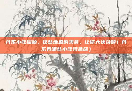 丹东小吃探秘,这些地道的美食,让你大快朵颐!丹东有哪些小吃特色店)